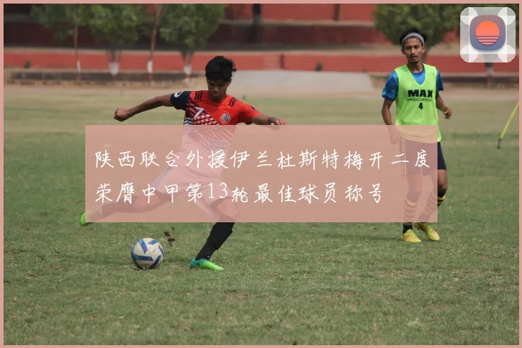 陕西联合外援伊兰杜斯特梅开二度荣膺中甲第13轮最佳球员称号