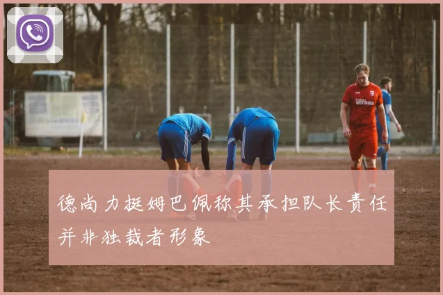 德尚力挺姆巴佩称其承担队长责任并非独裁者形象
